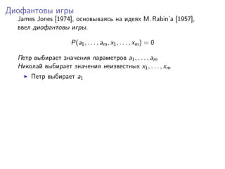 Диофантовы игры
  James Jones [1974], основываясь на идеях M. Rabin’a [1957],
  ввел диофантовы игры.

                    P(a1 , . . . , am , x1 , . . . , xm ) = 0

  Петр выбирает значения параметров a1 , . . . , am
  Николай выбирает значения неизвестных x1 , . . . , xm
      Петр выбирает a1
 