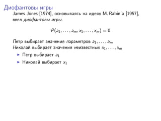 Диофантовы игры
  James Jones [1974], основываясь на идеях M. Rabin’a [1957],
  ввел диофантовы игры.

                    P(a1 , . . . , am , x1 , . . . , xm ) = 0

  Петр выбирает значения параметров a1 , . . . , am
  Николай выбирает значения неизвестных x1 , . . . , xm
      Петр выбирает a1
      Николай выбирает x1
 