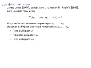 Диофантовы игры
  James Jones [1974], основываясь на идеях M. Rabin’a [1957],
  ввел диофантовы игры.

                    P(a1 , . . . , am , x1 , . . . , xm ) = 0

  Петр выбирает значения параметров a1 , . . . , am
  Николай выбирает значения неизвестных x1 , . . . , xm
      Петр выбирает a1
      Николай выбирает x1
      Петр выбирает a2
 