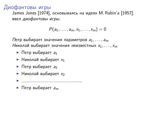 Диофантовы игры
  James Jones [1974], основываясь на идеях M. Rabin’a [1957],
  ввел диофантовы игры.

                           P(a1 , . . . , am , x1 , . . . , xm ) = 0

  Петр выбирает значения параметров a1 , . . . , am
  Николай выбирает значения неизвестных x1 , . . . , xm
      Петр выбирает a1
      Николай выбирает x1
      Петр выбирает a2
      Николай выбирает x2
      ...............................................
      Петр выбирает am
 