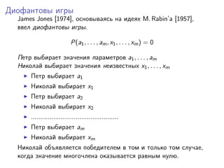 Диофантовы игры
  James Jones [1974], основываясь на идеях M. Rabin’a [1957],
  ввел диофантовы игры.

                           P(a1 , . . . , am , x1 , . . . , xm ) = 0

  Петр выбирает значения параметров a1 , . . . , am
  Николай выбирает значения неизвестных x1 , . . . , xm
      Петр выбирает a1
      Николай выбирает x1
      Петр выбирает a2
      Николай выбирает x2
      ...............................................
      Петр выбирает am
      Николай выбирает xm
  Николай объявляется победителем в том и только том случае,
  когда значение многочлена оказывается равным нулю.
 