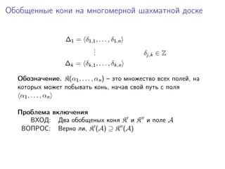 Обобщенные кони на многомерной шахматной доске


                  ∆1 = δ1,1 , . . . , δ1,n
                          .
                          .
                          .                  δj,k ∈ Z
                  ∆k = δk,1 , . . . , δk,n

  Обозначение. K(α1 , . . . , αn ) – это множество всех полей, на
  которых может побывать конь, начав свой путь с поля
   α1 , . . . , αn

  Проблема включения
     ВХОД: Два обобщеных коня K и K и поле A
   ВОПРОС: Верно ли, K (A) ⊇ K (A)
 