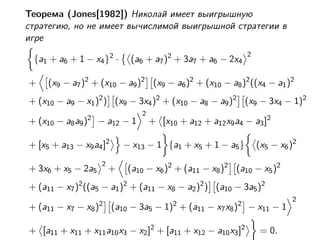 Теорема (Jones[1982]) Николай имеет выигрышную
стратегию, но не имеет вычислимой выигрышной стратегии в
игре
                                                             2
 {a1 + a6 + 1 − x4 }2 ·     (a6 + a7 )2 + 3a7 + a6 − 2x4

+    (x9 − a7 )2 + (x10 − a9 )2 (x9 − a6 )2 + (x10 − a8 )2 ((x4 − a1 )2
+ (x10 − a9 − x1 )2 ) (x9 − 3x4 )2 + (x10 − a8 − a9 )2 (x9 − 3x4 − 1)2
                               2
+ (x10 − a8 a9 )2 − a12 − 1        + [x10 + a12 + a12 x9 a4 − a3 ]2

+ [x5 + a13 − x9 a4 ]2     − x13 − 1 {a1 + x5 + 1 − a5 }         (x5 − x6 )2
                   2
+ 3x6 + x5 − 2a5       +    (a10 − x6 )2 + (a11 − x8 )2 (a10 − x5 )2
+ (a11 − x7 )2 ((a5 − a1 )2 + (a11 − x8 − a2 )2 ) (a10 − 3a5 )2
                                                                          2
+ (a11 − x7 − x8 )2 (a10 − 3a5 − 1)2 + (a11 − x7 x8 )2 − x11 − 1

+ [a11 + x11 + x11 a10 x3 − x2 ]2 + [a11 + x12 − a10 x3 ]2       = 0.
 