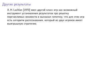 Другие результаты
  A. H. Lachlan [1970] ввел другой класс игр как возможный
  инструмент установления результатов про решетку
  перечислимых множеств и высказал гипотезу, что для этих игр
  есть алгоритм распознавания, который из двух игроков имеет
  выигрышную стратегию.
 