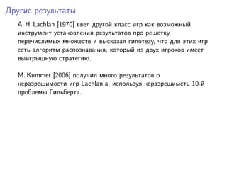 Другие результаты
  A. H. Lachlan [1970] ввел другой класс игр как возможный
  инструмент установления результатов про решетку
  перечислимых множеств и высказал гипотезу, что для этих игр
  есть алгоритм распознавания, который из двух игроков имеет
  выигрышную стратегию.

  M. Kummer [2006] получил много результатов о
  неразрешимости игр Lachlan’а, используя неразрешимсть 10-й
  проблемы Гильберта.
 