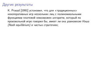 Другие результаты
  K. Prasad [1991] установил, что для традиционных
  некоперативных игр нескольких лиц с полиномиальными
  функциями платежей невозможен алгоритм, который по
  произвольной игре говорил бы, имеет ли она равновесие Нэша
  (Nash equilibrium) в чистых стратегиях;
 