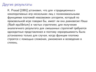 Другие результаты
  K. Prasad [1991] установил, что для традиционных
  некоперативных игр нескольких лиц с полиномиальными
  функциями платежей невозможен алгоритм, который по
  произвольной игре говорил бы, имеет ли она равновесие Нэша
  (Nash equilibrium) в чистых стратегиях; для получения
  аналогичного результата для смешанных стратегий требуются
  однократные представления и поэтому неразрешимость была
  установлена только для случая, когда функции платежа
  строятся с помощью сложения, умножения и возведения в
  степень.
 