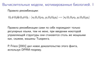 Вычислительные модели, мотивированные биологией. I
  Правило рекомбинации:

   U1 #U2 &U3 #U4 : x1 U1 U2 x2 , y1 U3 U4 y2 → x1 U1 U4 x2 , y1 U3 U2 y2


  Правила рекомбинации сами по себе порождают только
  регулярные языки, тем не мене, при введении некоторой
  управляющей структуры они становятся столь же мощными
  как, скажем, машины Тьюринга.

  P. Frisco [2001] дал новое доказательство этого факта,
  используя DPRM-теорему.
 
