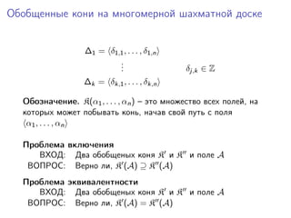 Обобщенные кони на многомерной шахматной доске


                  ∆1 = δ1,1 , . . . , δ1,n
                          .
                          .
                          .                  δj,k ∈ Z
                  ∆k = δk,1 , . . . , δk,n

  Обозначение. K(α1 , . . . , αn ) – это множество всех полей, на
  которых может побывать конь, начав свой путь с поля
   α1 , . . . , αn

  Проблема включения
     ВХОД: Два обобщеных коня K и K и поле A
   ВОПРОС: Верно ли, K (A) ⊇ K (A)
  Проблема эквивалентности
     ВХОД: Два обобщеных коня K и K и поле A
   ВОПРОС: Верно ли, K (A) = K (A)
 