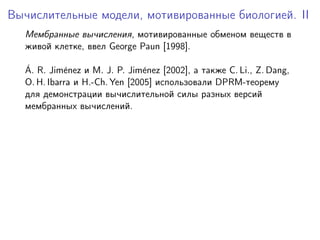 Вычислительные модели, мотивированные биологией. II
  Мембранные вычисления, мотивированные обменом веществ в
  живой клетке, ввел George Paun [1998].

  ´
  A. R. Jim´nez и M. J. P. Jim´nez [2002], а также C. Li., Z. Dang,
            e                   e
  O. H. Ibarra и H.-Ch. Yen [2005] использовали DPRM-теорему
  для демонстрации вычислительной силы разных версий
  мембранных вычислений.
 