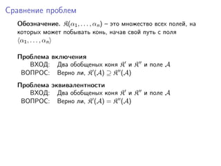 Сравнение проблем
  Обозначение. K(α1 , . . . , αn ) – это множество всех полей, на
  которых может побывать конь, начав свой путь с поля
   α1 , . . . , αn

  Проблема включения
     ВХОД: Два обобщеных коня K и K и поле A
   ВОПРОС: Верно ли, K (A) ⊇ K (A)
  Проблема эквивалентности
     ВХОД: Два обобщеных коня K и K и поле A
   ВОПРОС: Верно ли, K (A) = K (A)
 