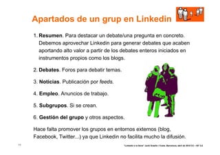 Apartados de un grup en Linkedin
     1. Resumen. Para destacar un debate/una pregunta en concreto.
        Debemos aprovechar Linkedin para generar debates que acaben
        aportando alto valor a partir de los debates enteros iniciados en
        instrumentos propios como los blogs.

     2. Debates. Foros para debatir temas.

     3. Noticias. Publicación por feeds.

     4. Empleo. Anuncios de trabajo.

     5. Subgrupos. Si se crean.

     6. Gestión del grupo y otros aspectos.

     Hace falta promover los grupos en entornos externos (blog,
     Facebook, Twitter...) ya que Linkedin no facilita mucho la difusión.
11                                           “Linkedin a la feina” Jordi Graells i Costa. Barcelona, abril de 2010 CC – BY 3.0
 