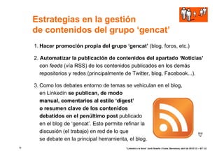 Estrategias en la gestión
     de contenidos del grupo ‘gencat’
     1. Hacer promoción propia del grupo ‘gencat’ (blog, foros, etc.)

     2. Automatizar la publicación de contenidos del apartado ‘Noticias’
        con feeds (vía RSS) de los contenidos publicados en los demás
        repositorios y redes (principalmente de Twitter, blog, Facebook...).

     3. Como los debates entorno de temas se vehiculan en el blog,
        en Linkedin se publican, de modo
        manual, comentarios al estilo ‘digest’
        o resumen clave de los contenidos
        debatidos en el penúltimo post publicado
        en el blog de ‘gencat’. Esto permite refinar la
        discusión (el trabajo) en red de lo que
        se debate en la principal herramienta, el blog.
14                                         “Linkedin a la feina” Jordi Graells i Costa. Barcelona, abril de 2010 CC – BY 3.0
 