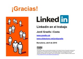 ¡Gracias!

             Linkedin en el trabajo
             Jordi Graells i Costa
             www.graells.cat
             www.slideshare.net/jordigraells

             Barcelona, abril de 2010


             Aviso legal
             Esta obra está sujeta a una licencia Reconocimiento 3.0 de Creative Commons. Se permite la reproducción,
             la distribución, la comunicación pública y la transformación para generar una obra derivada, sin ninguna
             restricción siempre y cuando se cite al autor (Jordi Graells Costa) y no se contradiga con la licencia
             específica que pueda tener una imagen y que es la que prevalece. La licencia completa se puede consultar
             en http://creativecommons.org/licenses/by/3.0/es/legalcode.es.
15
 
