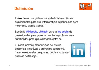 Definición

    Linkedin es una plataforma web de interacción de
    profesionales para que intercambien experiencias para
    mejorar su praxis laboral.

    Según la Wikipedia, Linkedin es una red social de
    profesionales para poner en contacto profesionales
    cualificados para que colaboren entre si.




                                                                                                                    LinkedIn Icon © Shimoroka CC BY-NC 2.0
    El portal permite crear grupos de interés
    entorno a iniciativas o proyectos concretos,
    hacer o responder preguntas, publicar o buscar
    puestos de trabajo...


3                                     “Linkedin a la feina” Jordi Graells i Costa. Barcelona, abril de 2010 CC – BY 3.0
 