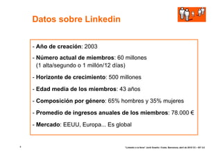Datos sobre Linkedin


    - Año de creación: 2003
    - Número actual de miembros: 60 millones
      (1 alta/segundo o 1 millón/12 días)

    - Horizonte de crecimiento: 500 millones

    - Edad media de los miembros: 43 años

    - Composición por género: 65% hombres y 35% mujeres

    - Promedio de ingresos anuales de los miembros: 78.000 €

    - Mercado: EEUU, Europa... Es global


4                                    “Linkedin a la feina” Jordi Graells i Costa. Barcelona, abril de 2010 CC – BY 3.0
 