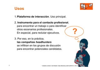 Usos
    1. Plataforma de interacción. Uso principal.

    2. Instrumento para el contacto profesional,
      para encontrar un trabajo o para identificar
      otros escenarios profesionales.
      En especial, para reclutar ejecutivos.                                                    ?
    3. Por eso, en la práctica,
      las compañías headhunters
      se infiltran en los grupos de discusión
      para encontrar potenciales candidatos.




5                          “Linkedin a la feina” Jordi Graells i Costa. Barcelona, abril de 2010 CC – BY 3.0
 