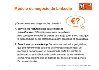 Modelo de negocio de Linkedin


    ¿De dónde obtiene las ganancias Linkedin?                                €?
    1. Servicio de reclutamiento para empresas
       y headhunters. Diferentes soluciones de software
       para conseguir anuncios de ofertas de trabajo y, en el otro lado, que
       la disponibilidad de los profesionales para ocuparlos no sea pública.

    2. Soluciones para marketing. Servicios denominados geográficos,
       que son herramientas para que las empresas hagan llegar un
       mensaje a personas con un determinada perfil. En cambio, la
       publicidad no está relacionada con la actividad de los miembros
       (como Adwords) sino que se clasifica por sectores y otros perfiles.
       Es menos intrusiva.
6                                          “Linkedin a la feina” Jordi Graells i Costa. Barcelona, abril de 2010 CC – BY 3.0
 