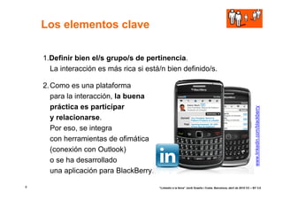 Los elementos clave

    1.Definir bien el/s grupo/s de pertinencia.
      La interacción es más rica si está/n bien definido/s.

    2. Como es una plataforma
       para la interacción, la buena
       práctica es participar




                                                                                                                     www.linkedin.com/blackberry
       y relacionarse.
       Por eso, se integra
       con herramientas de ofimática
       (conexión con Outlook)
       o se ha desarrollado
       una aplicación para BlackBerry.

8                                        “Linkedin a la feina” Jordi Graells i Costa. Barcelona, abril de 2010 CC – BY 3.0
 