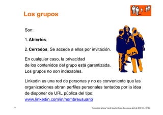 Los grupos

    Son:

    1. Abiertos.

    2. Cerrados. Se accede a ellos por invitación.

    En cualquier caso, la privacidad
    de los contenidos del grupo está garantizada.
    Los grupos no son indexables.

    Linkedin es una red de personas y no es conveniente que las
    organizaciones abran perfiles personales tentados por la idea
    de disponer de URL pública del tipo:
    www.linkedin.com/in/nombreusuario
9                                      “Linkedin a la feina” Jordi Graells i Costa. Barcelona, abril de 2010 CC – BY 3.0
 