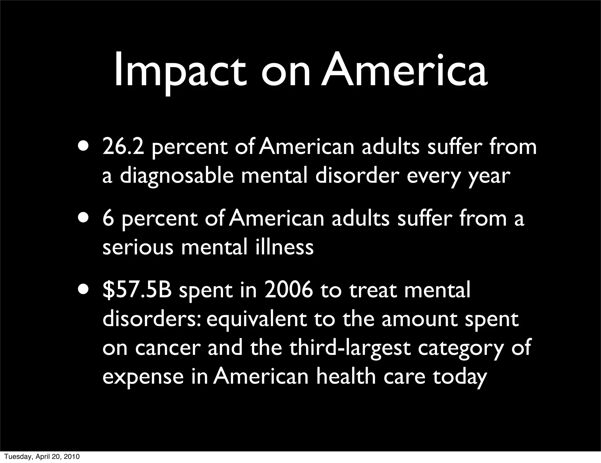 Impact on America
                     • 26.2 percent of American adults suffer from
                          a diagnosable mental disorder every year
                     • 6 percent of American adults suffer from a
                          serious mental illness
                     • $57.5B spent in 2006 to treat mental
                          disorders: equivalent to the amount spent
                          on cancer and the third-largest category of
                          expense in American health care today


Tuesday, April 20, 2010
 