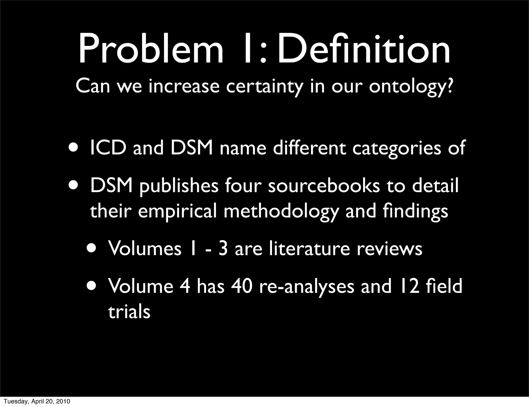 Problem 1: Deﬁnition
                          Can we increase certainty in our ontology?


                     • ICD and DSM name different categories of
                     • DSM publishes four sourcebooks to detail
                           their empirical methodology and ﬁndings
                           • Volumes 1 - 3 are literature reviews
                           • Volume 4 has 40 re-analyses and 12 ﬁeld
                             trials


Tuesday, April 20, 2010
 