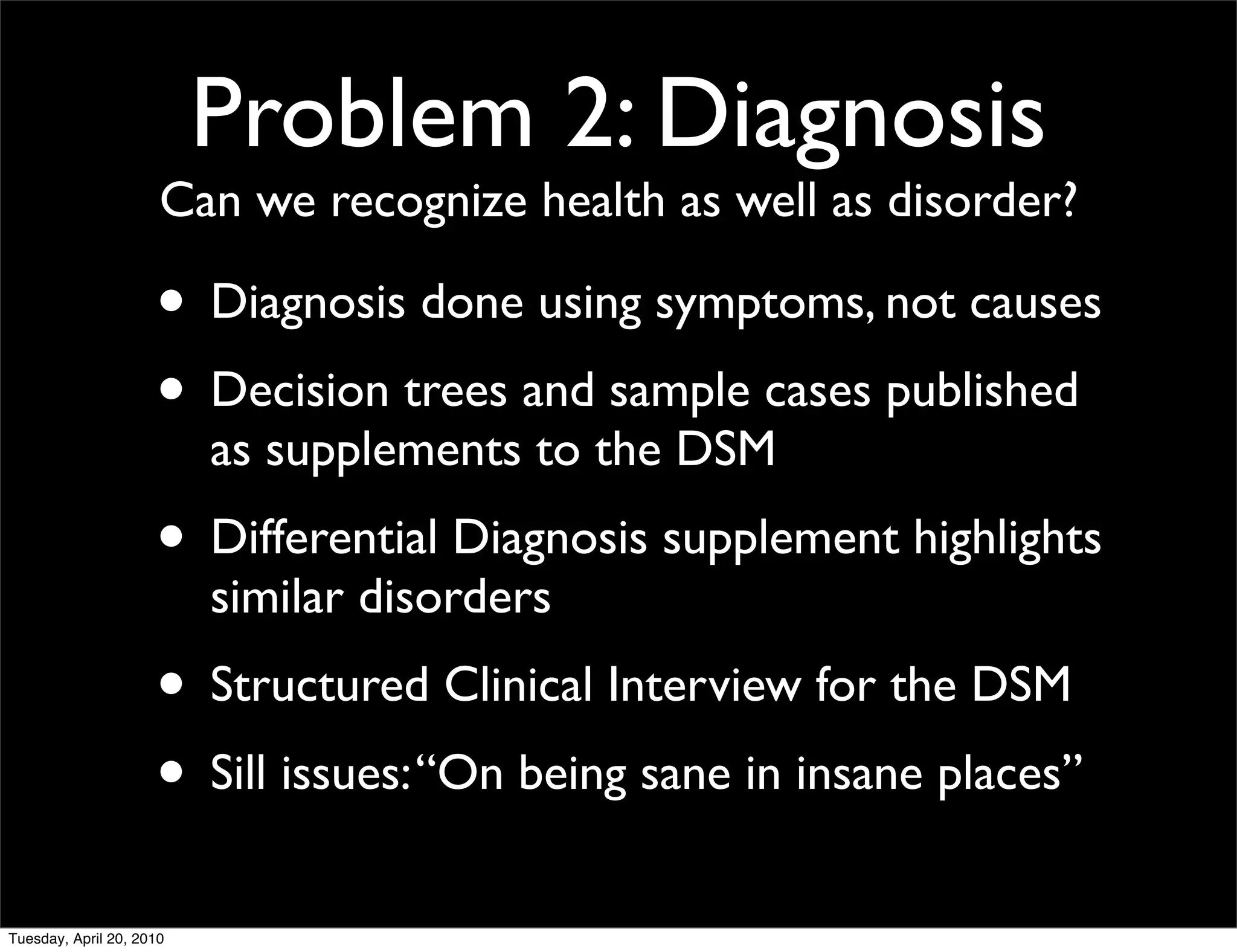 Problem 2: Diagnosis
                      Can we recognize health as well as disorder?

                     • Diagnosis done using symptoms, not causes
                     • Decision trees and sample cases published
                          as supplements to the DSM
                     • Differential Diagnosis supplement highlights
                          similar disorders
                     • Structured Clinical Interview for the DSM
                     • Sill issues: “On being sane in insane places”
Tuesday, April 20, 2010
 