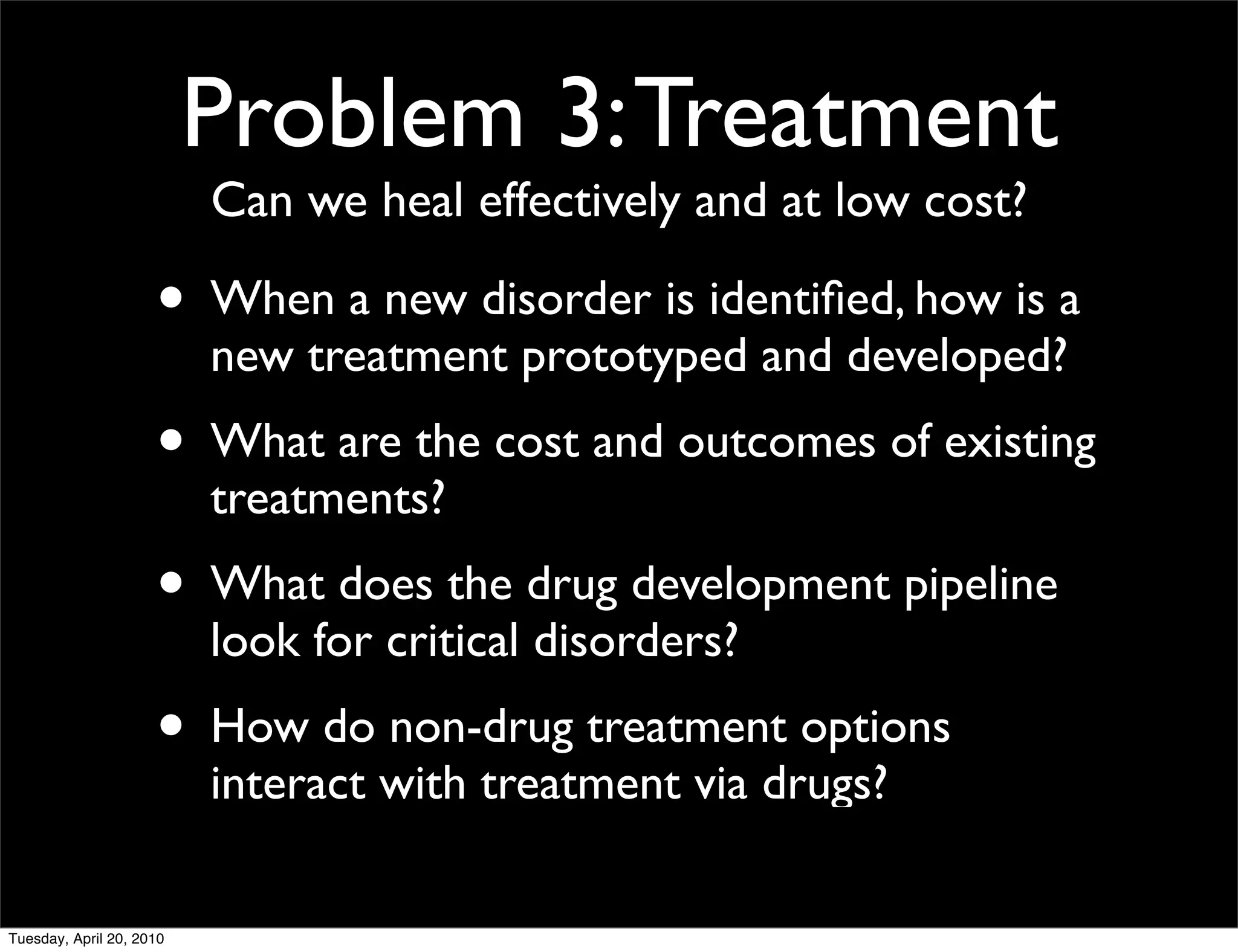Problem 3: Treatment
                          Can we heal effectively and at low cost?

                     • When a new disorder is identiﬁed, how is a
                          new treatment prototyped and developed?
                     • What are the cost and outcomes of existing
                          treatments?
                     • What does the drug development pipeline
                          look for critical disorders?
                     • How do non-drug treatment options
                          interact with treatment via drugs?

Tuesday, April 20, 2010
 