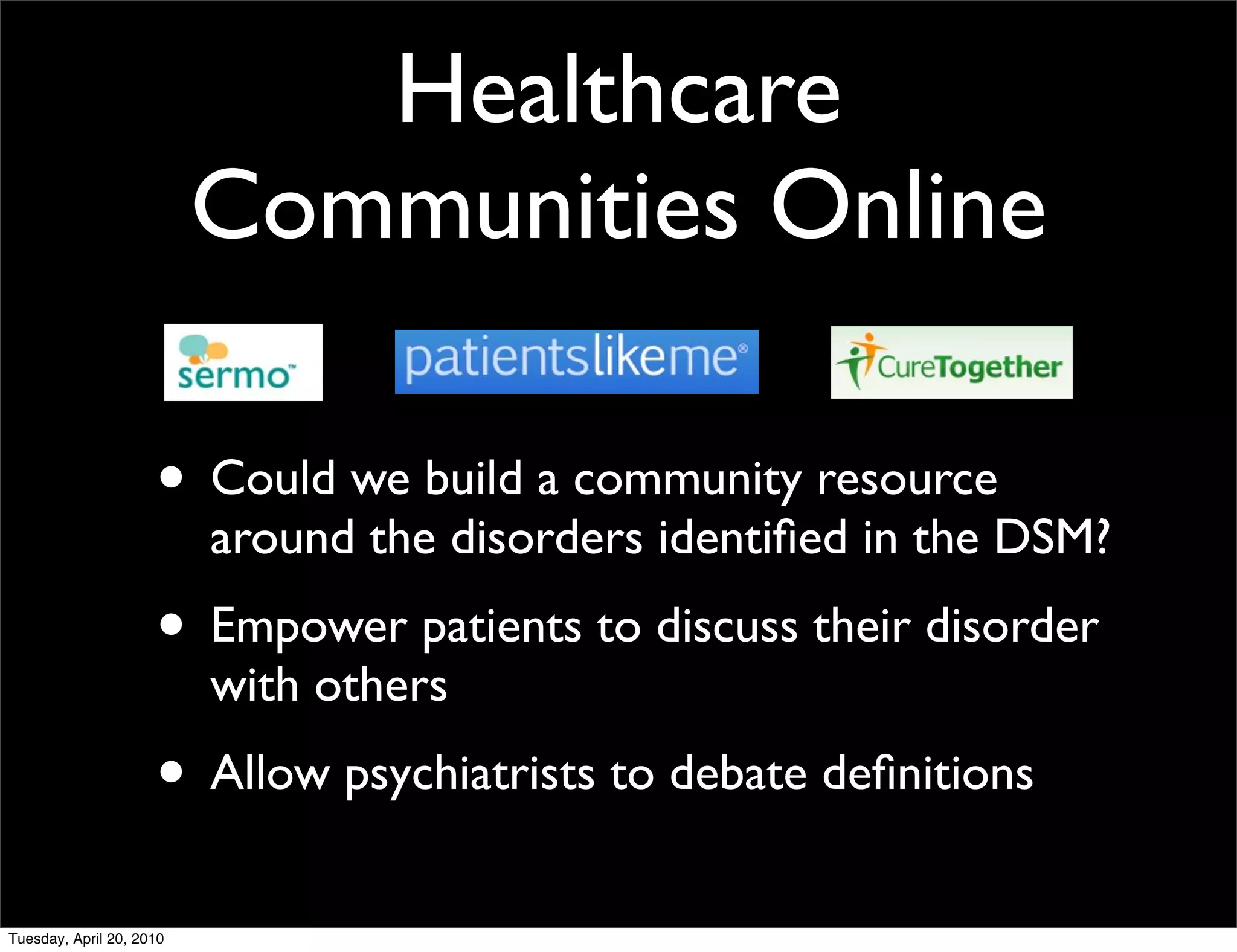 Healthcare
                          Communities Online

                     • Could we build a community resource
                          around the disorders identiﬁed in the DSM?
                     • Empower patients to discuss their disorder
                          with others
                     • Allow psychiatrists to debate deﬁnitions
Tuesday, April 20, 2010
 