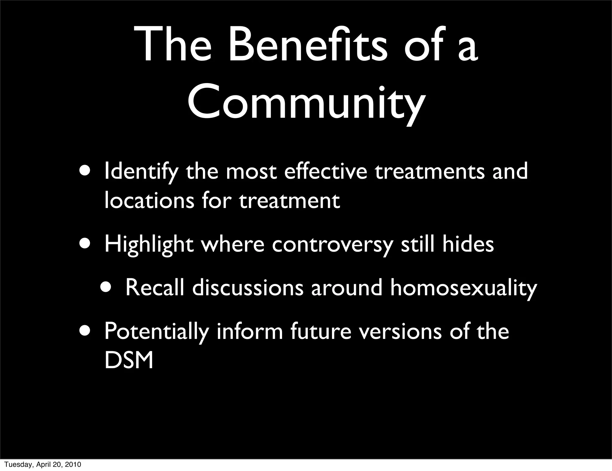 The Beneﬁts of a
                              Community
                     • Identify the most effective treatments and
                          locations for treatment
                     • Highlight where controversy still hides
                      • Recall discussions around homosexuality
                     • Potentially inform future versions of the
                          DSM


Tuesday, April 20, 2010
 