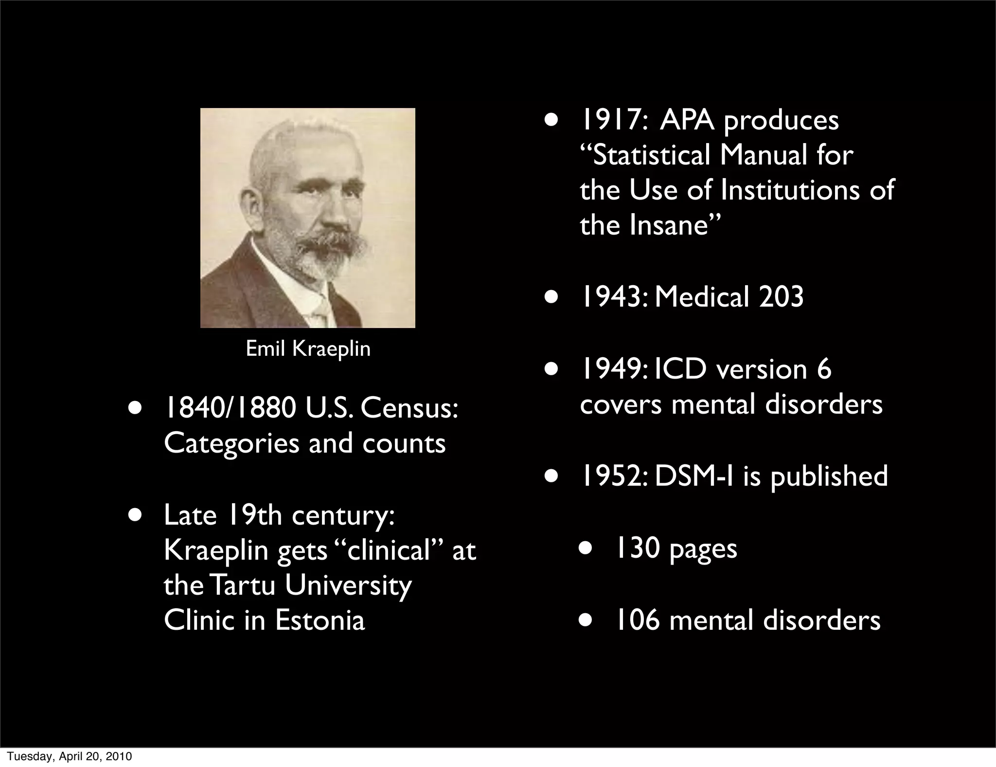 •   1917: APA produces
                                                            “Statistical Manual for
                                                            the Use of Institutions of
                                                            the Insane”

                                                        •   1943: Medical 203
                                 Emil Kraeplin
                                                        •   1949: ICD version 6
                     •    1840/1880 U.S. Census:            covers mental disorders
                          Categories and counts
                                                        •   1952: DSM-I is published
                     •    Late 19th century:
                          Kraeplin gets “clinical” at       •   130 pages
                          the Tartu University
                          Clinic in Estonia                 •   106 mental disorders



Tuesday, April 20, 2010
 