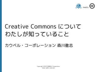 meets




Creative Commons について
わたしが知っていること
カウベル・コーポレーション 森川徹志




        Copyright 2010 COWBELL Corporation.
                Some rights reserved.
 