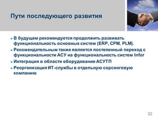 Пути последующего развития
● В будущем рекомендуется продолжить развивать
функциональность основных систем (ERP, CPM, PLM).
● Рекомендательным также является постепенный переход с
функциональности АСУ на функциональность систем Infor
● Интеграция в области оборудования АСУТП
● Реорганизация ИТ-службы в отдельную сорсинговую
компанию
22
 