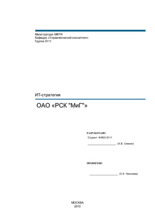 РАЗРАБОТАНО
Студент ФИБС-9111
____________________ (А.В. Симкин)
ПРОВЕРЕНО
____________________ (С.К. Николаев)
Магистратура МФТИ
Кафедра «Управленческий консалтинг»
Группа 9111
ИТ-стратегия
ОАО «РСК "МиГ"»
МОСКВА
2010
 