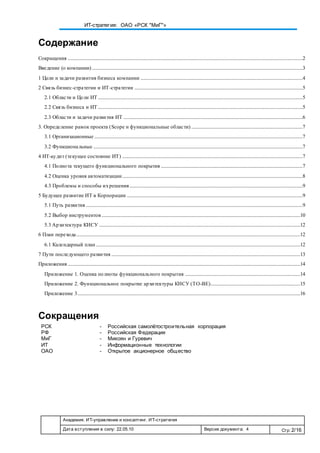 Академия. ИТ-управление и консалтинг. ИТ-стратегия
Дата вступления в силу: 22.05.10 Версия документа: 4 Стр: 2/16
ИТ-стратегия: ОАО «РСК "МиГ"»
Содержание
Сокращения ..................................................................................................................................................................................................2
Введение (о компании) ..............................................................................................................................................................................3
1 Цели и задачи развития бизнеса компании ......................................................................................................................................4
2 Связь бизнес-стратегии и ИТ-стратегии ...........................................................................................................................................5
2.1 Области и Цели ИТ .........................................................................................................................................................................5
2.2 Связь бизнеса и ИТ .........................................................................................................................................................................5
2.3 Области и задачи развития ИТ ....................................................................................................................................................6
3. Определение рамок проекта (Scope и функциональные области) ............................................................................................7
3.1 Организационные ............................................................................................................................................................................7
3.2 Функциональные .............................................................................................................................................................................7
4 ИТ-аудит (текущее состояние ИТ) .....................................................................................................................................................7
4.1 Полнота текущего функционального покрытия .....................................................................................................................7
4.2 Оценка уровня автоматизации.....................................................................................................................................................8
4.3 Проблемы и способы ихрешения...............................................................................................................................................9
5 Будущее развитие ИТ в Корпорации .................................................................................................................................................9
5.1 Путь развития ...................................................................................................................................................................................9
5.2 Выбор инструментов ....................................................................................................................................................................10
5.3 Архитектура КИСУ ......................................................................................................................................................................12
6 План перехода.........................................................................................................................................................................................12
6.1 Календарный план.........................................................................................................................................................................12
7 Пути последующего развития ............................................................................................................................................................13
Приложения ................................................................................................................................................................................................14
Приложение 1. Оценка полноты функционального покрытия ...............................................................................................14
Приложение 2. Функциональное покрытие архитектуры КИСУ (TO-BE)..........................................................................15
Приложение 3........................................................................................................................................................................................16
Сокращения
РСК - Российская самолётостроительная корпорация
РФ - Российская Федерация
МиГ - Микоян и Гуревич
ИТ - Информационные технологии
ОАО - Открытое акционерное общество
 