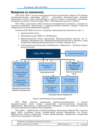 Академия. ИТ-управление и консалтинг. ИТ-стратегия
Дата вступления в силу: 22.05.10 Версия документа: 4 Стр: 3/16
ИТ-стратегия: ОАО «РСК "МиГ"»
Введение (о компании)
ОАО «РСК „МиГ“» (полное наименование Открытое акционерное общество «Российская
самолётостроительная корпорация „МиГ“») – российская авиастроительная компания,
предприятие полного цикла, объединяющее в себе все аспекты изготовления, реализации,
поддержания и ремонта самолётов марки «МиГ». Штаб-квартира находится в Москве.
РСК «МиГ» представляет собой полностью интегрированную компанию, в которой все
технологии разработки, производства и совершенствования конечного продукта (самолета)
собраны вместе в одной юридической структуре.
Компания РСК «МиГ» состоит из следующих организационных объектов (см. рис. 1):
 корпоративный центр;
 Инженерный центр «ОКБ им. А.И.Микояна»;
 Производственный центр, включающий Производственный комплекс №1 (г.
Луховицы, Московская обл.), Производственный комплекс №2 (г. Москва), а также
Калязинский машиностроительный завод (г. Калязин, Тверская обл.);
 Летно-испытательный центрим. А.В.Федотова (г. Жуковский, г. Луховицы и другие
регионы России)
Рисунок 1. Организационная структура корпорации
РСК «МиГ» обладает современной проектно-конструкторской и опытно-
экспериментальной базой, хорошо оснащенными производственными мощностями,
эффективными финансовыми и маркетинговыми структурами, а также развитой глобальной
системой технической поддержки своей продукции.
РСК «МиГ» - официальный головной контрактор министерства обороны РФ. Самолеты
марки «МиГ» составляют основу истребительной авиации Вооруженных сил России.
Правительство России осуществляет целевое финансирование приоритетных направлений
деятельности корпорации из бюджета.
ОАО «РСК «МиГ»» Корпоративный центр
Производственный центр
(серийное производство)
Производственный
комплекс №1
(Луховицы)
Производственный
комплекс №2
(Москва)
Калязинский
машиностроитель-
ный завод
ОКБ имени А.И.
Микояна
Инженерный центр Летно-испытательный
центр
Летно-
испытательный
центр им. А.В.
Федотова
Производственные предприятия
ОАО «ММП им.
Чернышева»
(Москва)
ОАО «Климов»
(С.-Петербург)
ОАО «Красный
Октябрь»
(С.-Петербург)
ОАО «НТП
«Авиатест»»
(Ростов-на-Дону)
 