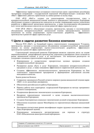 Академия. ИТ-управление и консалтинг. ИТ-стратегия
Дата вступления в силу: 22.05.10 Версия документа: 4 Стр: 4/16
ИТ-стратегия: ОАО «РСК "МиГ"»
Эффективные маркетинговые соглашения и многолетние связи с крупнейшим российским
экспортером вооружений - государственной компанией «Рособоронэкспорт» позволяют РСК
«МиГ» эффективно работать практически на любых рынках по всему миру.
ОАО «РСК «МиГ»» создано для удовлетворения государственных нужд в
конкурентоспособной авиационной технике военного и гражданского назначения. Корпорация
обеспечивает создание и производство самолетов на основе опережающих научно-технических
разработок и эффективной организации производства, а также послепродажное обслуживание
всех типов производимых самолетов на основе развитой сферы сервисных услуг.
ОАО «РСК «МиГ»» обеспечивает создание, производство, продажу и послепродажное
обслуживание конкурентоспособной авиационной техники преимущественно военного
назначения на основе опережающих научно-технических разработок, эффективного
производства и развитой сферы сервисных услуг.
1 Цели и задачи развития бизнеса компании
Миссия РСК «МиГ» на ближайший период стратегического планирования: "Создание,
производство, продажа и послепродажное обслуживание конкурентоспособной авиационной
техники на основе опережающих научно-технологических разработок, эффективного
производства и развитой сферы сервисных услуг".
Стратегической концепцией развития Корпорации является стратегия роста на основе
широкомасштабной диверсификации производства, упрочения и расширения своих позиций на
рынке авиационной техники и услуг в её эксплуатации. Эта концепция реализуется по
следующим основным стратегическим направлениям:
 Формирование и осуществление приоритетных целевых программ создания
конкурентоспособной продукции.
 Расширение рынка сбыта и услуг Корпорации, повышение конкурентоспособности
продукции и услуг, а также повышение эффективности маркетинговой деятельности.
 Создание эффективного высокотехнологичного производства Корпорации на базе
технического переоснащения предприятий и формирования действенной системы
менеджмента качества.
Задачи развития бизнеса:
 Сохранение завоеванного Россией сегмента мирового рынка авиационной техники марки
«МиГ» и его дальнейшее расширение;
 Обеспечение рентабельности работы Корпорации;
 Перевод работы всех структурных подразделений Корпорации на методы программно-
целевого планирования;
 Оздоровление финансово-экономического положения Корпорации;
 Внедрение перспективных технологий в целях создания высокотехнологичного
производства Корпорации;
 Создание благоприятных социально-экономических условий сотрудникам Корпорации;
 Обеспечение получения заказов Минобороны по перспективным образцам авиационной
техники;
 Достижение соответствия уровня квалификации кадров трудовых коллективов стоящим
перед Корпорацией задачам;
 Планирование возможности реструктуризации для перехода в структуру
ОАО «Объединенная авиастроительная корпорация».
 