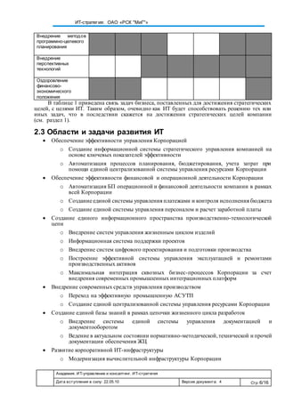 Академия. ИТ-управление и консалтинг. ИТ-стратегия
Дата вступления в силу: 22.05.10 Версия документа: 4 Стр: 6/16
ИТ-стратегия: ОАО «РСК "МиГ"»
Внедрение методов
программно-целевого
планирования
Внедрение
перспективных
технологий
Оздоровление
финансово-
экономического
положения
В таблице 1 приведена связь задач бизнеса, поставленных для достижения стратегических
целей, с целями ИТ. Таким образом, очевидно как ИТ будет способствовать решению тех или
иных задач, что в последствии скажется на достижении стратегических целей компании
(см. раздел 1).
2.3 Области и задачи развития ИТ
 Обеспечение эффективности управления Корпорацией
o Создание информационной системы стратегического управления компанией на
основе ключевых показателей эффективности
o Автоматизация процессов планирования, бюджетирования, учета затрат при
помощи единой централизованной системы управления ресурсами Корпорации
 Обеспечение эффективности финансовой и операционной деятельности Корпорации
o Автоматизация БП операционной и финансовой деятельности компании в рамках
всей Корпорации
o Создание единой системы управления платежами и контроля исполнения бюджета
o Создание единой системы управления персоналом и расчет заработной платы
 Создание единого информационного пространства производственно-технологической
цепи
o Внедрение систем управления жизненным циклом изделий
o Информационная система поддержки проектов
o Внедрение систем цифрового проектирования и подготовки производства
o Построение эффективной системы управления эксплуатацией и ремонтами
производственных активов
o Максимальная интеграция сквозных бизнес-процессов Корпорации за счет
внедрения современных промышленных интеграционных платформ
 Внедрение современных средств управления производством
o Переход на эффективную промышленную АСУТП
o Создание единой централизованной системы управления ресурсами Корпорации
 Создание единой базы знаний в рамках цепочки жизненного цикла разработок
o Внедрение системы единой системы управления документацией и
документооборотом
o Ведение в актуальном состоянии нормативно-методической,технической и прочей
документации обеспечения ЖЦ
 Развитие корпоративной ИТ-инфраструктуры
o Модернизация вычислительной инфраструктуры Корпорации
 