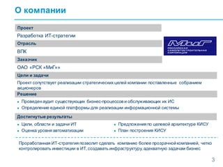 О компании
3
Проект
Отрасль
Заказчик
Разработка ИТ-стратегии
ВПК
ОАО «РСК «МиГ»»
Цели и задачи
Решение
Проект сопутствует реализации стратегических целей компании поставленные собранием
акционеров
● Проведенаудит существующих бизнес-процессов и обслуживающих их ИС
● Определение единой платформы для реализации информационной системы
Достигнутые результаты
● Цели, области и задачи ИТ
● Оценка уровня автоматизации
● Предложенияпо целевой архитектуре КИСУ
● План построения КИСУ
Проработанная ИТ-стратегия позволит сделать компанию более прозрачнойкомпанией, четко
контролировать инвестиции в ИТ, создавать инфраструктуру, адекватную задачам бизнес
 