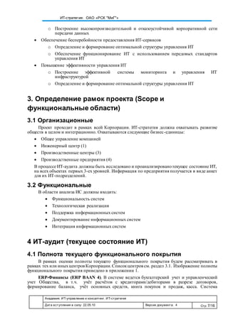 Академия. ИТ-управление и консалтинг. ИТ-стратегия
Дата вступления в силу: 22.05.10 Версия документа: 4 Стр: 7/16
ИТ-стратегия: ОАО «РСК "МиГ"»
o Построение высокопроизводительной и отказоустойчивой корпоративной сети
передачи данных
 Обеспечение бесперебойности предоставления ИТ-сервисов
o Определение и формирование оптимальной структуры управления ИТ
o Обеспечение функционирование ИТ с использованием передовых стандартов
управления ИТ
 Повышение эффективности управления ИТ
o Построение эффективной системы мониторинга и управления ИТ
инфраструктурой
o Определение и формирование оптимальной структуры управления ИТ
3. Определение рамок проекта (Scope и
функциональные области)
3.1 Организационные
Проект проходит в рамках всей Корпорации. ИТ-стратегия должна охватывать развитие
обществ в целом и интеграционно. Охватываются следующие бизнес-единицы:
 Общее управление компанией
 Инженерный центр (1)
 Производственные центры (3)
 Производственные предприятия (4)
В процессе ИТ-аудита должны быть исследовано и проанализированотекущее состояние ИТ,
на всех объектах первых 3-ех уровней. Информация по предприятия получается в виде анкет
для их ИТ-подразделений.
3.2 Функциональные
В области анализа ИС должны входить:
 Функциональность систем
 Технологическая реализация
 Поддержка информационных систем
 Документирование информационных систем
 Интеграция информационных систем
4 ИТ-аудит (текущее состояние ИТ)
4.1 Полнота текущего функционального покрытия
В рамках оценки полноты текущего функционального покрытия будем рассматривать в
рамках тех или иныхцентров Корпорации.Списокцентров см. раздел 3.1. Изображение полноты
функционального покрытия приведено в приложении 1.
ERP-Финансы (ERP BAAN 4). В системе ведется бухгалтерский учет и управленческий
учет Общества, в т.ч. учёт расчётов с кредиторами/дебиторами в разрезе договоров,
формирование баланса, учёт основных средств, книга покупок и продаж, касса. Система
 