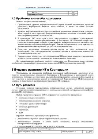 Академия. ИТ-управление и консалтинг. ИТ-стратегия
Дата вступления в силу: 22.05.10 Версия документа: 4 Стр: 9/16
ИТ-стратегия: ОАО «РСК "МиГ"»
АСУТП 15%
Документооборот 75%
4.3 Проблемы и способы их решения
Выводы по проведенному анализу:
1. Существующий уровень информационной поддержки большей части бизнес процессов
управления Корпорацией является недостаточным, и влечет за собой большие
трудозатраты.
2. Уровень информационной поддержки процессов управления производством оставляет
желать лучшего, что сдерживает применение современныхметодов и технологий работы,
в части проектирования сложных систем.
3. В архитектуре ИС отсутствует единая интеграционная платформа, существующие
системы обладают минимальными связями. В архитектуре ИС Компании, отсутствует
единая интеграционная платформа, существующие информационные системы обладают
минимальными информационными связями. Каждая интеграционная связь нуждается в
индивидуальном проектировании, разработке и сопровождении.
4. Отсутствие интеграции производственных систем не дает возможности вести
полноценный учет интегрированных производственных и финансовых показателей
деятельности предприятия.
5. Незначительное присутствие систем управления ЖЦ продукции приводит к увеличению
затрат на проектирование, производство и последующую поддержку.
Все вышеописанные проблемы являются ключевыми для Корпорации решать которые
необходимо в рамках сформулированных задач и целей ИТ Корпорации (см. раздел 2).
5 Будущее развитие ИТ в Корпорации
Основываясь на описанных проблемах понимание необходимости изменение курса
развития информационных технологий Корпорации с формированием и реализацией нового
комплексного подхода к автоматизации сквозных бизнес процессов и управления ЖЦ изделий за
счет перехода к использованию единой интегрированной Корпоративной Информационной
Системы и максимальной централизации управления ИТ ресурсами.
5.1 Путь развития
Стратегия развития корпоративных информационных систем управления компании
состоит в применении подхода состоящего в использовании единой интеграционной платформы
для всех ИС Корпорации.
Выбор стратегии построения КИСУ, определяется следующими критериями:
 интеграционные возможности
 полнота функционального покрытия
 «гибкость» целевой архитектуры
 сложность реализации
 надежность
 TCO
В рамках возможных стратегий рассматриваются:
 Автоматизация в рамках одной информационной системы
 Автоматизация лучшими в своем классе системами, которые объединяются
интеграционной платформой
 Создание ядра КИСУ на базе ERP, CPM и PLM систем
 