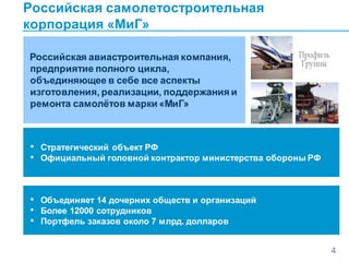 Российская самолетостроительная
корпорация «МиГ»
4
Российская авиастроительная компания,
предприятие полного цикла,
объединяющее в себе все аспекты
изготовления, реализации, поддержания и
ремонта самолётов марки «МиГ»
• Стратегический объект РФ
• Официальный головной контрактор министерства обороны РФ
• Объединяет 14 дочерних обществ и организаций
• Более 12000 сотрудников
• Портфель заказов около 7 млрд. долларов
 