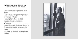  WHY	
  MOVING	
  TO	
  USA?	
  
	
  
-­‐ The	
  worldwide	
  depression	
  aJer	
  
1929	
  
-­‐ AJer	
  1933,	
  Nazi	
  poliOcal	
  pressure	
  
(Buildings	
  –	
  Style)	
  
-­‐ Leaving	
  homeland	
  in	
  1937	
  
(residenOal	
  commission	
  in	
  
Wyoming)	
  
-­‐ head	
  Illinois	
  architectural	
  school	
  in	
  
Chicago	
  (Designing	
  new	
  campus	
  
bldgs)	
  
-­‐ In	
  1944,	
  he	
  became	
  an	
  American	
  
ciOzen	
  
 
