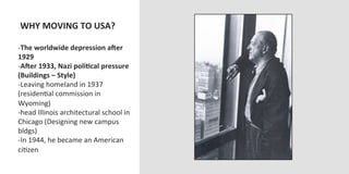  WHY	
  MOVING	
  TO	
  USA?	
  
	
  
-­‐ The	
  worldwide	
  depression	
  aOer	
  
1929	
  
-­‐ AOer	
  1933,	
  Nazi	
  poliVcal	
  pressure	
  
(Buildings	
  –	
  Style)	
  
-­‐ Leaving	
  homeland	
  in	
  1937	
  
(residenOal	
  commission	
  in	
  
Wyoming)	
  
-­‐ head	
  Illinois	
  architectural	
  school	
  in	
  
Chicago	
  (Designing	
  new	
  campus	
  
bldgs)	
  
-­‐ In	
  1944,	
  he	
  became	
  an	
  American	
  
ciOzen	
  
 