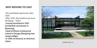  WHY	
  MOVING	
  TO	
  USA?	
  
	
  
-­‐ The	
  worldwide	
  depression	
  aJer	
  
1929	
  
-­‐ AJer	
  1933,	
  Nazi	
  poliOcal	
  pressure	
  
(Buildings	
  –	
  Style)	
  
-­‐ Leaving	
  homeland	
  in	
  1937	
  
(residenVal	
  commission	
  in	
  
Wyoming)	
  
-­‐ Head	
  of	
  Illinois	
  architectural	
  
school	
  in	
  Chicago	
  (Designing	
  new	
  
campus	
  bldgs)	
  
-­‐ In	
  1944,	
  he	
  became	
  an	
  American	
  
ciVzen	
                                                CROWN	
  HALL	
  IIT	
  
 
