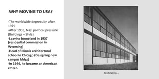  WHY	
  MOVING	
  TO	
  USA?	
  
	
  
-­‐ The	
  worldwide	
  depression	
  aJer	
  
1929	
  
-­‐ AJer	
  1933,	
  Nazi	
  poliOcal	
  pressure	
  
(Buildings	
  –	
  Style)	
  
-­‐ Leaving	
  homeland	
  in	
  1937	
  
(residenVal	
  commission	
  in	
  
Wyoming)	
  
-­‐ Head	
  of	
  Illinois	
  architectural	
  
school	
  in	
  Chicago	
  (Designing	
  new	
  
campus	
  bldgs)	
  
-­‐ In	
  1944,	
  he	
  became	
  an	
  American	
  
ciVzen	
  
                                                        ALUMNI	
  HALL	
  
 
