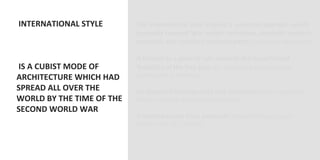  INTERNATIONAL	
  STYLE	
                  The	
  InternaVonal	
  style	
  implied	
  a	
  universal	
  approach	
  which	
  
	
                                            generally	
  favored	
  light	
  weight	
  technique,	
  syntheVc	
  modern	
  
                                              materials	
  and	
  standard	
  modular	
  parts	
  (to	
  facilitate	
  fabricaOon)	
  
	
                                            	
  
	
                                            It	
  tended	
  as	
  a	
  general	
  rule	
  towards	
  the	
  hypotheVcal	
  
	
  IS	
  A	
  CUBIST	
  MODE	
  OF	
         ﬂexibility	
  of	
  the	
  free	
  plan	
  (so,	
  it	
  preferred	
  skeleton	
  frame	
  
ARCHITECTURE	
  WHICH	
  HAD	
                construcOon	
  to	
  masonry)	
  
                                              	
  
SPREAD	
  ALL	
  OVER	
  THE	
                Its	
  apparent	
  homogeneity	
  was	
  decepVve	
  (didn’t	
  respond	
  to	
  
WORLD	
  BY	
  THE	
  TIME	
  OF	
  THE	
     diﬀerent	
  climaOc	
  and	
  cultural	
  condiOons)	
  
SECOND	
  WORLD	
  WAR	
                      	
  
	
                                            It	
  never	
  became	
  truly	
  universal	
  (Unlike	
  the	
  Neo	
  Classical	
  
                                              manner,	
  late	
  18th	
  century)	
  
                                              	
  
 