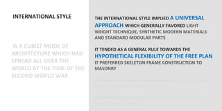  INTERNATIONAL	
  STYLE	
                  THE	
  INTERNATIONAL	
  STYLE	
  IMPLIED	
  A	
  UNIVERSAL	
  
	
                                            APPROACH	
  WHICH	
  GENERALLY	
  FAVORED	
  LIGHT	
  
	
                                            WEIGHT	
  TECHNIQUE,	
  SYNTHETIC	
  MODERN	
  MATERIALS	
  
	
                                            AND	
  STANDARD	
  MODULAR	
  PARTS	
  
                                              	
  
	
  IS	
  A	
  CUBIST	
  MODE	
  OF	
         IT	
  TENDED	
  AS	
  A	
  GENERAL	
  RULE	
  TOWARDS	
  THE	
  
ARCHITECTURE	
  WHICH	
  HAD	
                HYPOTHETICAL	
  FLEXIBILITY	
  OF	
  THE	
  FREE	
  PLAN	
  
SPREAD	
  ALL	
  OVER	
  THE	
                IT	
  PREFERRED	
  SKELETON	
  FRAME	
  CONSTRUCTION	
  TO	
  
WORLD	
  BY	
  THE	
  TIME	
  OF	
  THE	
     MASONRY	
  
SECOND	
  WORLD	
  WAR	
                      	
  
	
                                            Its	
  apparent	
  homogeneity	
  was	
  decepVve	
  (didn’t	
  respond	
  to	
  
                                              diﬀerent	
  climaOc	
  and	
  cultural	
  condiOons)	
  
                                              	
  
                                              It	
  never	
  became	
  truly	
  universal	
  (Unlike	
  the	
  Neo	
  Classical	
  
                                              manner,	
  late	
  18th	
  century)	
  
                                              	
  
 