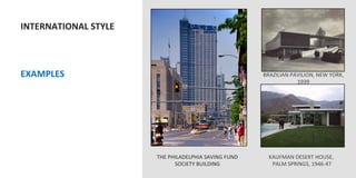 INTERNATIONAL	
  STYLE	
  
	
  
	
  
	
  
	
  EXAMPLES	
                                                               BRAZILIAN	
  PAVILION,	
  NEW	
  YORK,	
  
                                                                                            1939	
  
	
  




                                 THE	
  PHILADELPHIA	
  SAVING	
  FUND	
       KAUFMAN	
  DESERT	
  HOUSE,	
  
                                          SOCIETY	
  BUILDING	
                 	
  PALM	
  SPRINGS,	
  1946-­‐47	
  
 