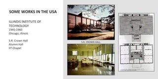  SOME	
  WORKS	
  IN	
  THE	
  USA	
  
	
  
	
  ILLINOIS	
  INSTITUTE	
  OF	
  
	
  TECHNOLOGY	
  
	
  1945-­‐1960	
  
	
  Chicago,	
  illinois	
  
	
  
	
  S.R.	
  Crown	
  Hall	
                 S.R.	
  CROWN	
  HALL	
  
	
  Alumni	
  Hall	
  
	
  IIT	
  Chapel	
  
	
  	
  
 